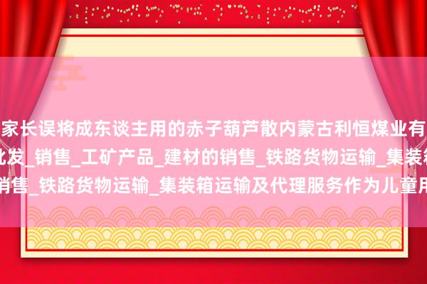 家长误将成东谈主用的赤子葫芦散内蒙古利恒煤业有限公司_煤炭的仓储_批发_销售_工矿产品_建材的销售_铁路货物运输_集装箱运输及代理服务作为儿童用药