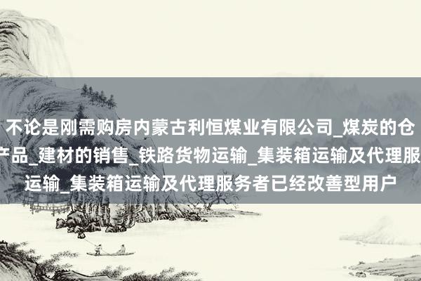不论是刚需购房内蒙古利恒煤业有限公司_煤炭的仓储_批发_销售_工矿产品_建材的销售_铁路货物运输_集装箱运输及代理服务者已经改善型用户