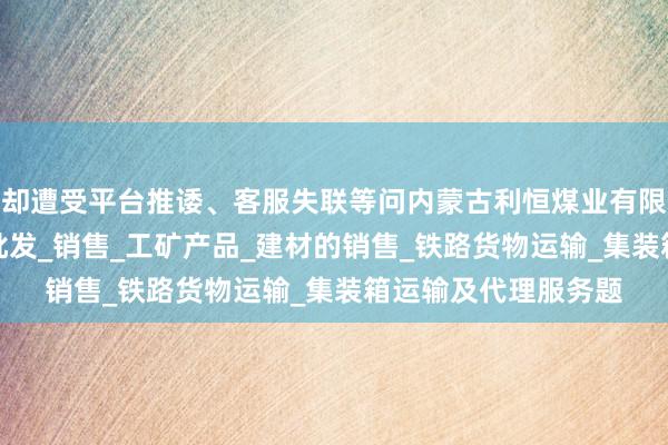 却遭受平台推诿、客服失联等问内蒙古利恒煤业有限公司_煤炭的仓储_批发_销售_工矿产品_建材的销售_铁路货物运输_集装箱运输及代理服务题