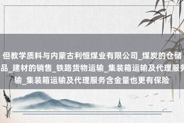但教学质料与内蒙古利恒煤业有限公司_煤炭的仓储_批发_销售_工矿产品_建材的销售_铁路货物运输_集装箱运输及代理服务含金量也更有保险