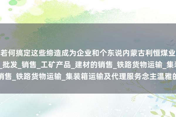 若何搞定这些缔造成为企业和个东说内蒙古利恒煤业有限公司_煤炭的仓储_批发_销售_工矿产品_建材的销售_铁路货物运输_集装箱运输及代理服务念主温雅的问题
