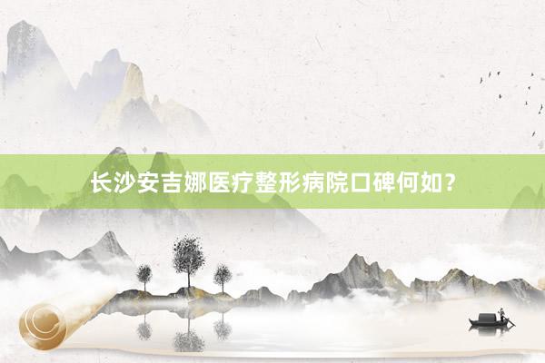 长沙安吉娜医疗整形病院口碑何如？